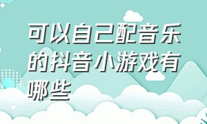 可以自己配音乐的抖音小游戏有哪些（抖音小游戏可以自己动手的游戏）