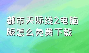 都市天际线2电脑版怎么免费下载（电脑版都市天际线免费下载教程）