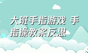 大班手指游戏 手指操教案反思