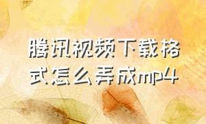 腾讯视频下载格式怎么弄成mp4