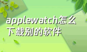 applewatch怎么下载别的软件（applewatch怎么下载appstore）
