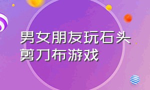 男女朋友玩石头剪刀布游戏