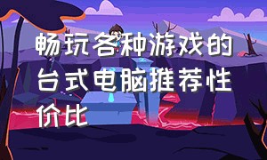 畅玩各种游戏的台式电脑推荐性价比（推荐一款玩游戏的台式电脑）