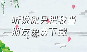 听说你只把我当朋友免费下载（听说你只把我当朋友全文免费下载）