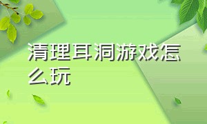 清理耳洞游戏怎么玩（模拟清理耳朵的游戏入口）