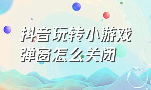 抖音玩转小游戏弹窗怎么关闭