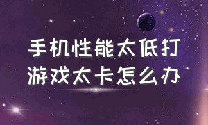 手机性能太低打游戏太卡怎么办（手机性能低玩游戏卡怎么办）