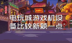 电玩城游戏机设备比较新颖一点