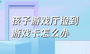 孩子游戏厅捡到游戏卡怎么办