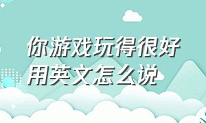 你游戏玩得很好用英文怎么说