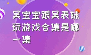 吴宝宝跟吴表妹玩游戏合集是哪一集