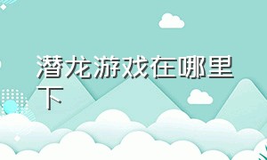 潜龙游戏在哪里下