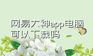 网易大神app电脑可以下载吗（网易大神下载入口链接苹果）