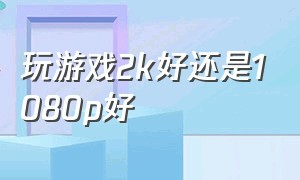 玩游戏2k好还是1080p好