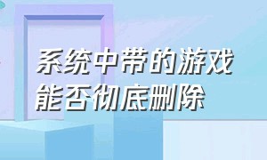 系统中带的游戏能否彻底删除（电脑下了游戏可以彻底删除吗）