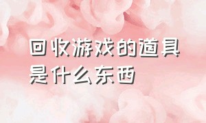 回收游戏的道具是什么东西（回收游戏的道具是什么东西呀）