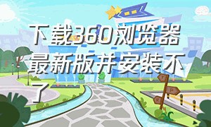 下载360浏览器最新版并安装不了（如何下载官方360浏览器）