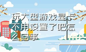 玩大型游戏显卡不用设置了吧怎么回事