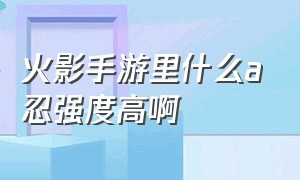 火影手游里什么a忍强度高啊（火影手游目前公认最强s忍）