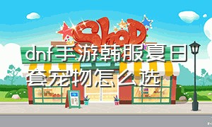 dnf手游韩服夏日套宠物怎么选（dnf手游夏日套宠物可以进化吗）