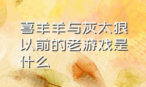 喜羊羊与灰太狼以前的老游戏是什么（喜羊羊与灰太狼游戏奇幻之旅）