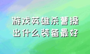 游戏英雄杀曹操出什么装备最好（英雄杀四星曹操配什么技能）