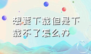 想要下载但是下载不了怎么办