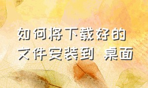 如何将下载好的文件安装到 桌面