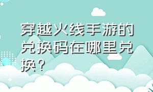 穿越火线手游的兑换码在哪里兑换?（穿越火线手游平台兑换码入口在哪）