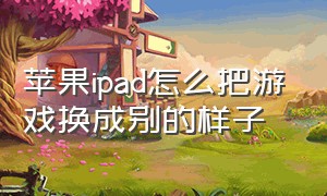 苹果ipad怎么把游戏换成别的样子（苹果ipad怎么关闭游戏功能）