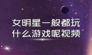 女明星一般都玩什么游戏呢视频（女明星都喜欢玩什么游戏）