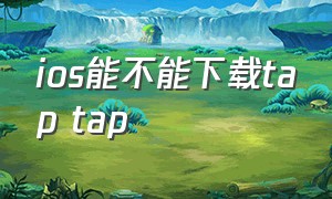 ios能不能下载tap tap（苹果手机怎么下载正版tap tap）