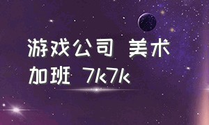 游戏公司 美术 加班 7k7k