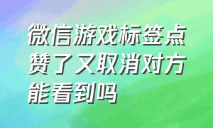 微信游戏标签点赞了又取消对方能看到吗（微信游戏标签点赞了又取消对方能看到吗知乎）