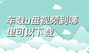 车载u盘视频到哪里可以下载（车载u盘视频怎么播放）