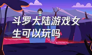 斗罗大陆游戏女生可以玩吗（斗罗大陆游戏怎么选性别）