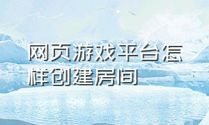 网页游戏平台怎样创建房间（网页游戏怎么进入游戏中心的界面）