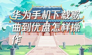 华为手机下载歌曲到优盘怎样操作