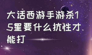 大话西游手游杀15星要什么抗性才能打（大话西游手游杀星最好的平民队）