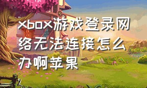 xbox游戏登录网络无法连接怎么办啊苹果