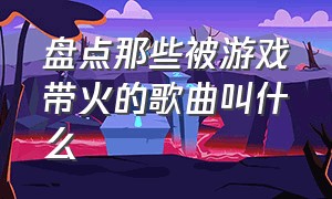 盘点那些被游戏带火的歌曲叫什么