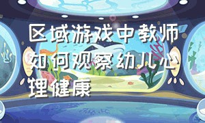 区域游戏中教师如何观察幼儿心理健康