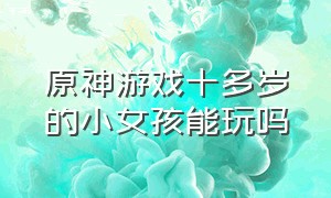 原神游戏十多岁的小女孩能玩吗（原神游戏适合初中生玩吗有害处吗）