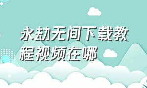 永劫无间下载教程视频在哪（永劫无间下载教程官方完整版）