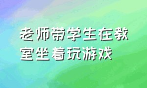 老师带学生在教室坐着玩游戏