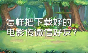 怎样把下载好的电影传微信好友?（下载的电影怎么传给别人微信）