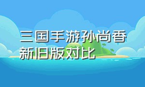 三国手游孙尚香新旧版对比