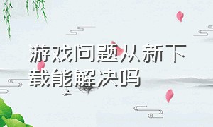 游戏问题从新下载能解决吗（为什么游戏下载一半又重头下了）