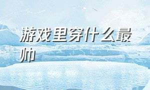 游戏里穿什么最帅（游戏中最受玩家喜欢的三套衣服）