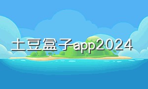 土豆盒子app2024（土豆官方app下载 2024年）